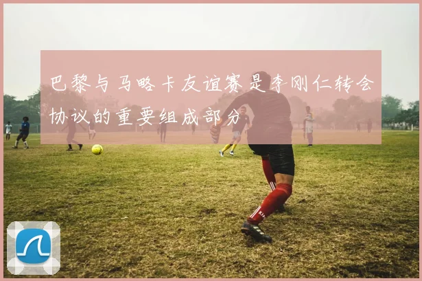 巴黎与马略卡友谊赛是李刚仁转会协议的重要组成部分
