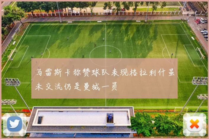 马雷斯卡称赞球队表现格拉利什虽未交流仍是曼城一员