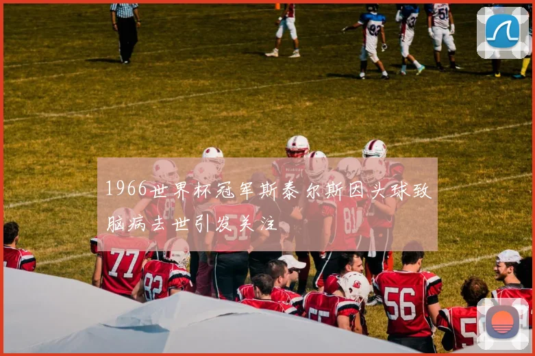 1966世界杯冠军斯泰尔斯因头球致脑病去世引发关注