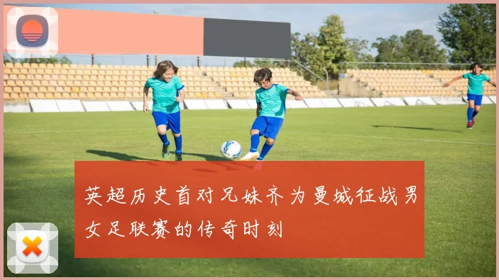 英超历史首对兄妹齐为曼城征战男女足联赛的传奇时刻